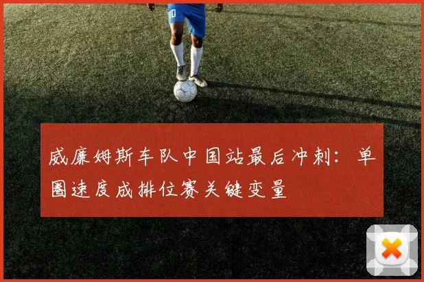 威廉姆斯车队中国站最后冲刺:单圈速度成排位赛关键变量