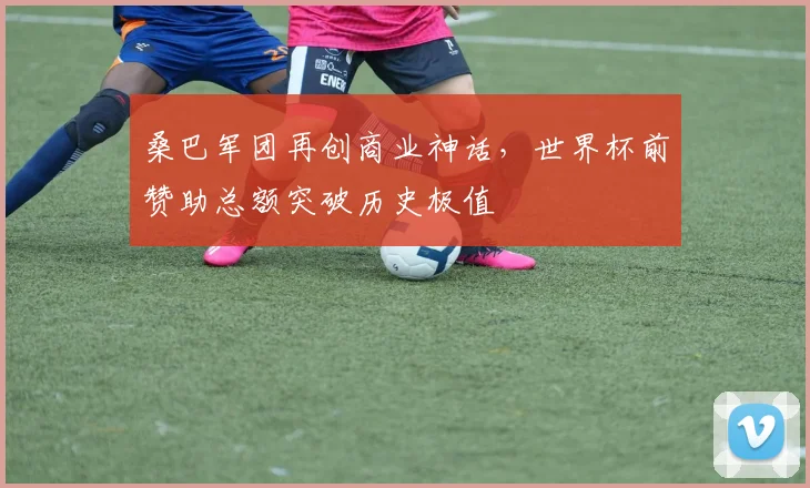 桑巴军团再创商业神话,世界杯前赞助总额突破历史极值
