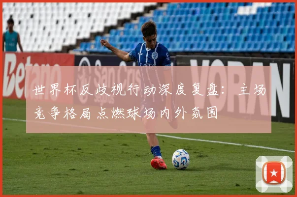 世界杯反歧视行动深度复盘：主场竞争格局点燃球场内外氛围