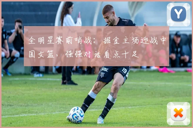 全明星赛前哨战:掘金主场迎战中国女篮,强强对话看点十足