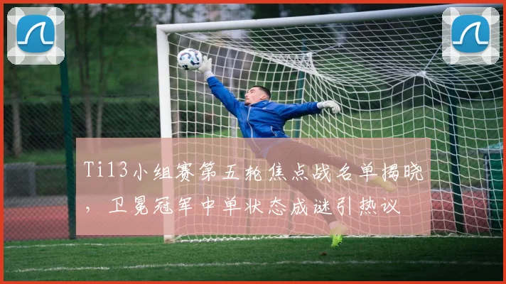Ti13小组赛第五轮焦点战名单揭晓,卫冕冠军中单状态成谜引热议