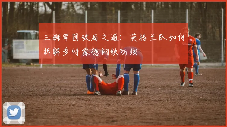 三狮军团破局之道：英格兰队如何拆解多特蒙德钢铁防线