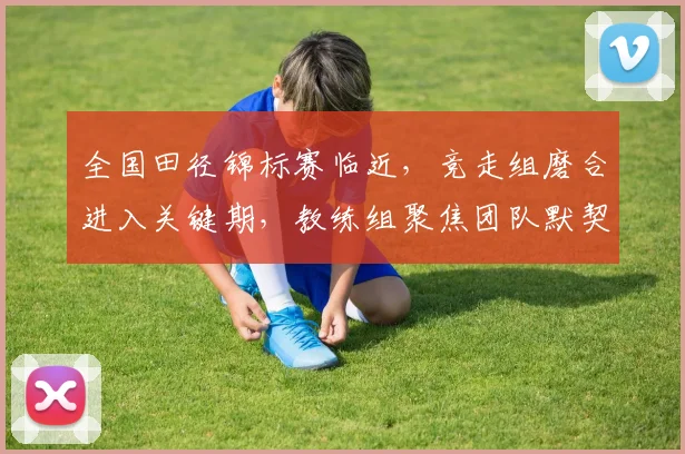 全国田径锦标赛临近,竞走组磨合进入关键期,教练组聚焦团队默契