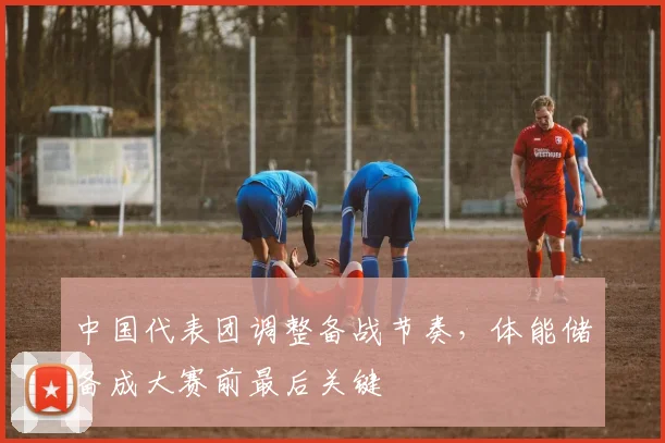 中国代表团调整备战节奏，体能储备成大赛前最后关键