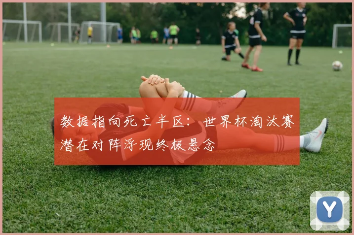 数据指向死亡半区：世界杯淘汰赛潜在对阵浮现终极悬念