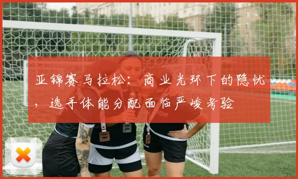 亚锦赛马拉松：商业光环下的隐忧，选手体能分配面临严峻考验 - 500彩票网