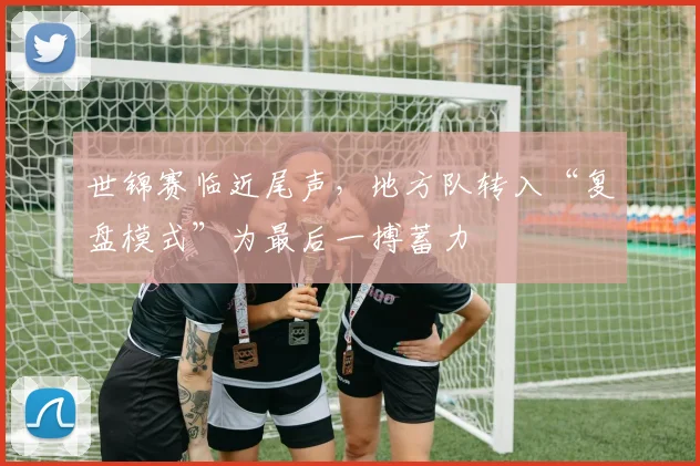 世锦赛临近尾声,地方队转入“复盘模式”为最后一搏蓄力