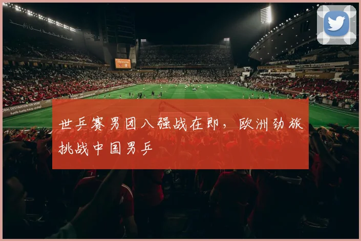 世乒赛男团八强战在即，欧洲劲旅挑战中国男乒