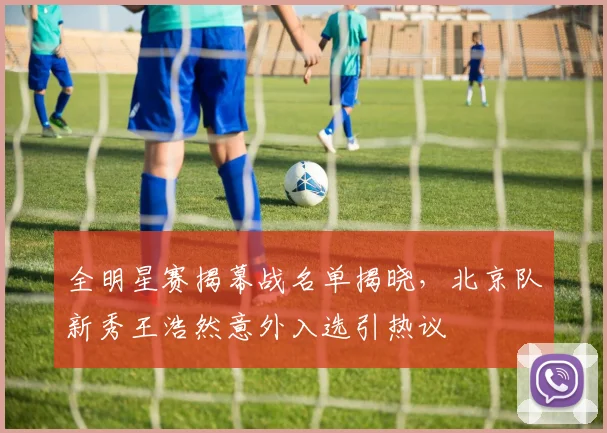 全明星赛揭幕战名单揭晓，北京队新秀王浩然意外入选引热议
