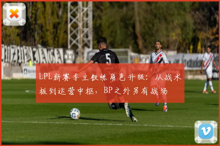LPL新赛季主教练角色升级:从战术板到运营中枢,BP之外另有战场
