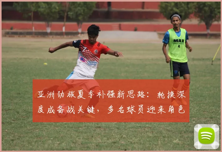 亚洲劲旅夏季补强新思路：轮换深度成备战关键，多名球员迎来角色调整 - 500彩票网