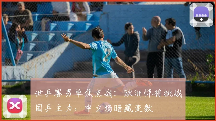 世乒赛男单焦点战:欧洲悍将挑战国乒主力,中立场暗藏变数
