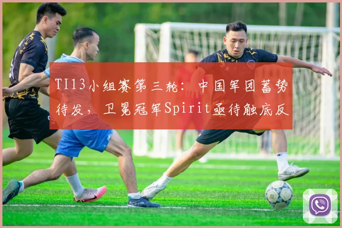 TI13小组赛第三轮:中国军团蓄势待发,卫冕冠军Spirit亟待触底反弹