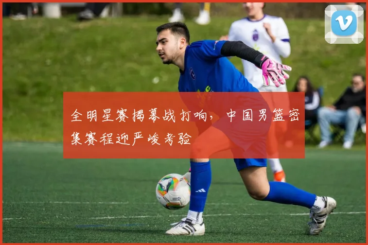 全明星赛揭幕战打响，中国男篮密集赛程迎严峻考验 - 500彩票网