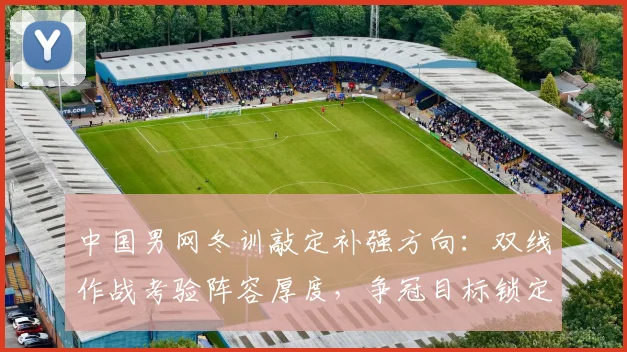 中国男网冬训敲定补强方向:双线作战考验阵容厚度,争冠目标锁定新赛季