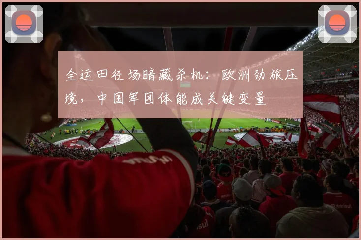 全运田径场暗藏杀机：欧洲劲旅压境，中国军团体能成关键变量 - 500彩票网