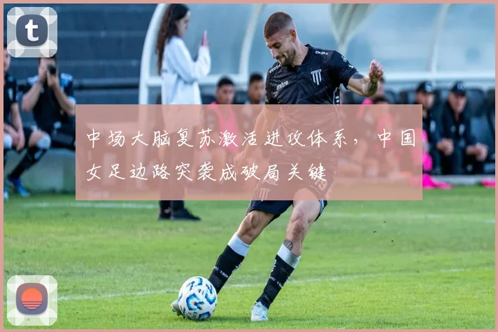 中场大脑复苏激活进攻体系，中国女足边路突袭成破局关键 - 500彩票网