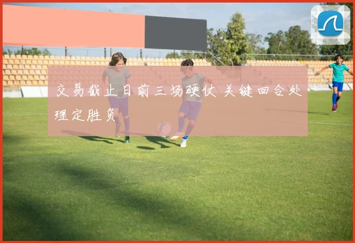 交易截止日前三场硬仗 关键回合处理定胜负