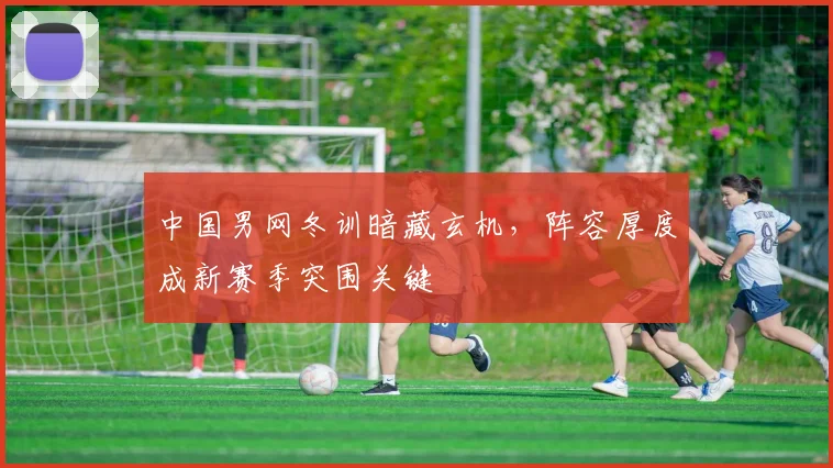 中国男网冬训暗藏玄机，阵容厚度成新赛季突围关键 - 500彩票网