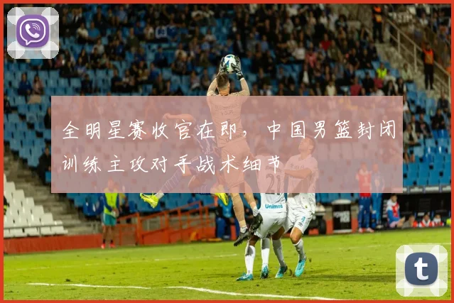 全明星赛收官在即，中国男篮封闭训练主攻对手战术细节